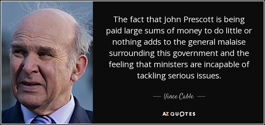 The fact that John Prescott is being paid large sums of money to do little or nothing adds to the general malaise surrounding this government and the feeling that ministers are incapable of tackling serious issues. - Vince Cable