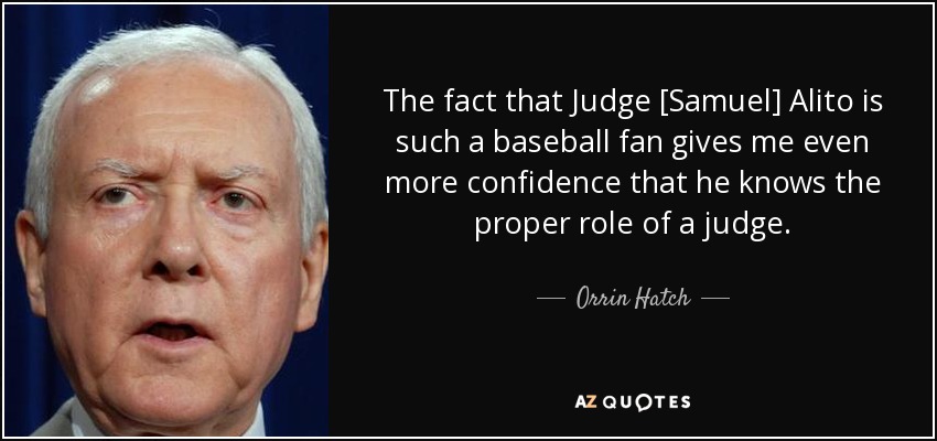The fact that Judge [Samuel] Alito is such a baseball fan gives me even more confidence that he knows the proper role of a judge. - Orrin Hatch