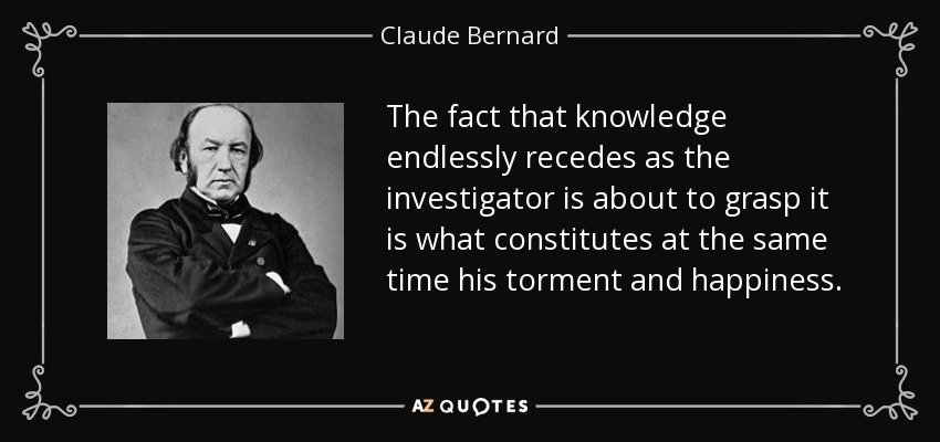 The fact that knowledge endlessly recedes as the investigator is about to grasp it is what constitutes at the same time his torment and happiness. - Claude Bernard