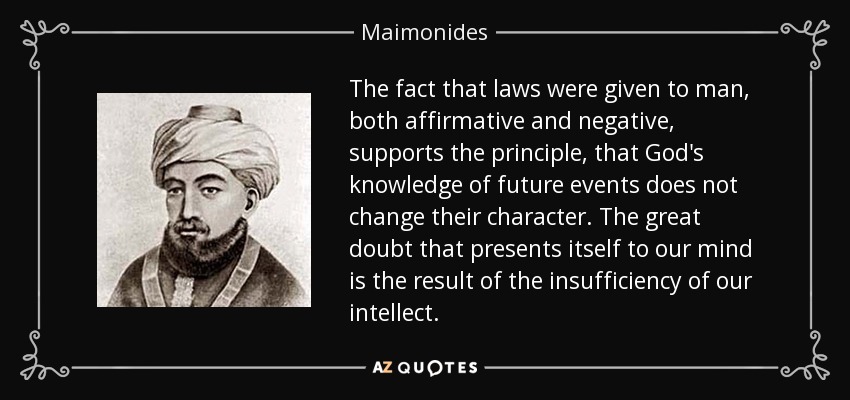 The fact that laws were given to man, both affirmative and negative, supports the principle, that God's knowledge of future events does not change their character. The great doubt that presents itself to our mind is the result of the insufficiency of our intellect. - Maimonides