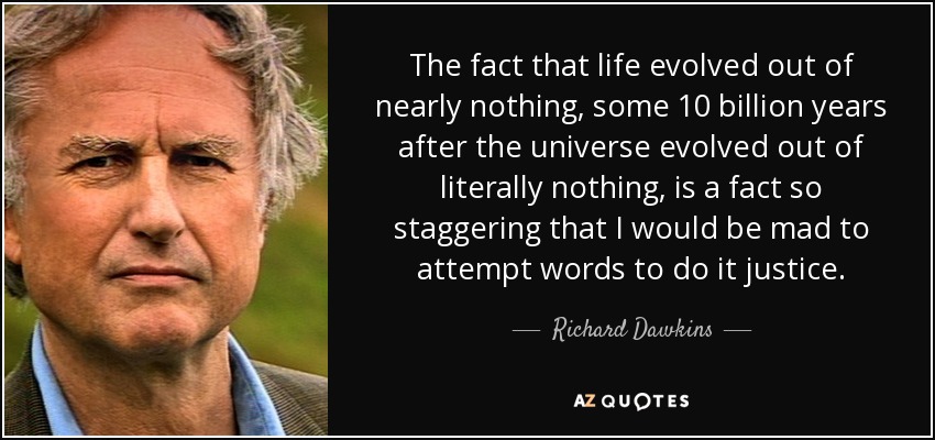 The fact that life evolved out of nearly nothing, some 10 billion years after the universe evolved out of literally nothing, is a fact so staggering that I would be mad to attempt words to do it justice. - Richard Dawkins