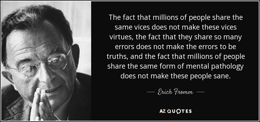 The fact that millions of people share the same vices does not make these vices virtues, the fact that they share so many errors does not make the errors to be truths, and the fact that millions of people share the same form of mental pathology does not make these people sane. - Erich Fromm
