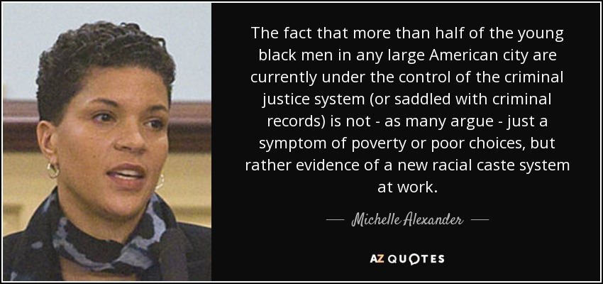 The fact that more than half of the young black men in any large American city are currently under the control of the criminal justice system (or saddled with criminal records) is not - as many argue - just a symptom of poverty or poor choices, but rather evidence of a new racial caste system at work. - Michelle Alexander