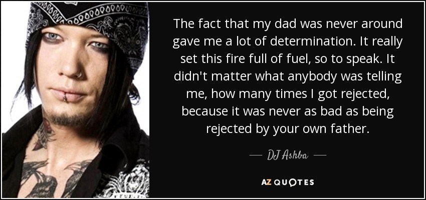The fact that my dad was never around gave me a lot of determination. It really set this fire full of fuel, so to speak. It didn't matter what anybody was telling me, how many times I got rejected, because it was never as bad as being rejected by your own father. - DJ Ashba
