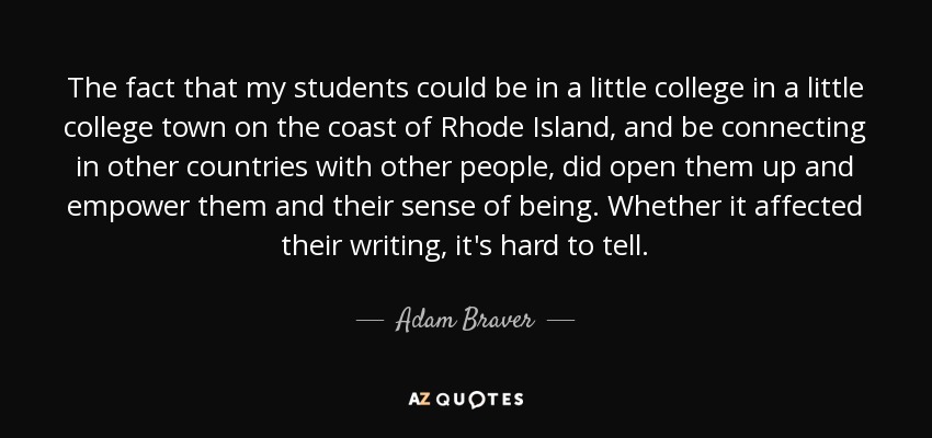 The fact that my students could be in a little college in a little college town on the coast of Rhode Island, and be connecting in other countries with other people, did open them up and empower them and their sense of being. Whether it affected their writing, it's hard to tell. - Adam Braver