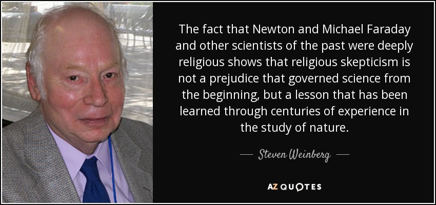 The fact that Newton and Michael Faraday and other scientists of the past were deeply religious shows that religious skepticism is not a prejudice that governed science from the beginning, but a lesson that has been learned through centuries of experience in the study of nature. - Steven Weinberg
