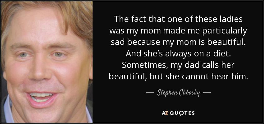 The fact that one of these ladies was my mom made me particularly sad because my mom is beautiful. And she’s always on a diet. Sometimes, my dad calls her beautiful, but she cannot hear him. - Stephen Chbosky