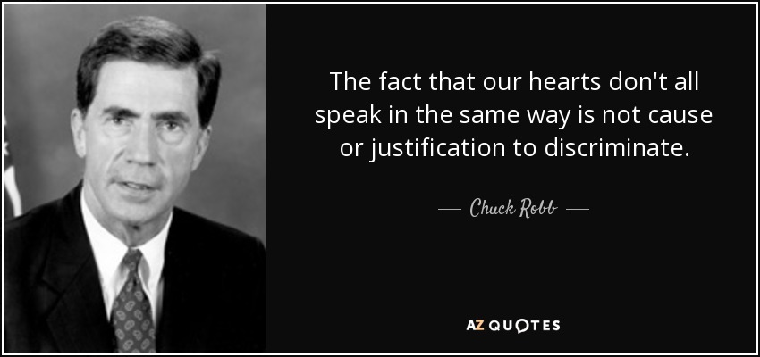 The fact that our hearts don't all speak in the same way is not cause or justification to discriminate. - Chuck Robb