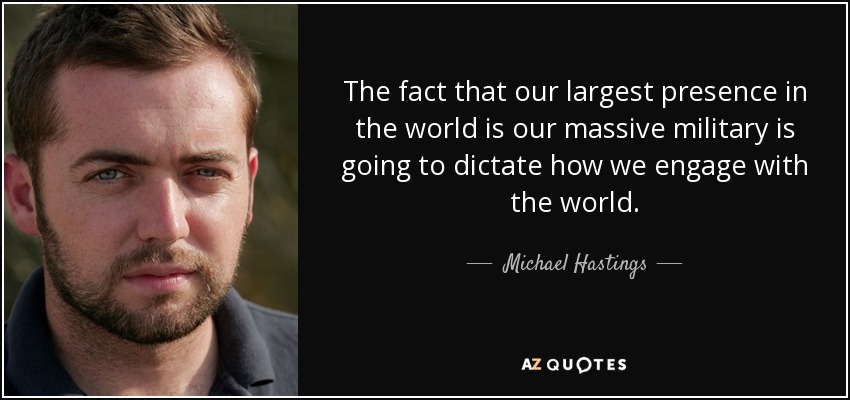The fact that our largest presence in the world is our massive military is going to dictate how we engage with the world. - Michael Hastings