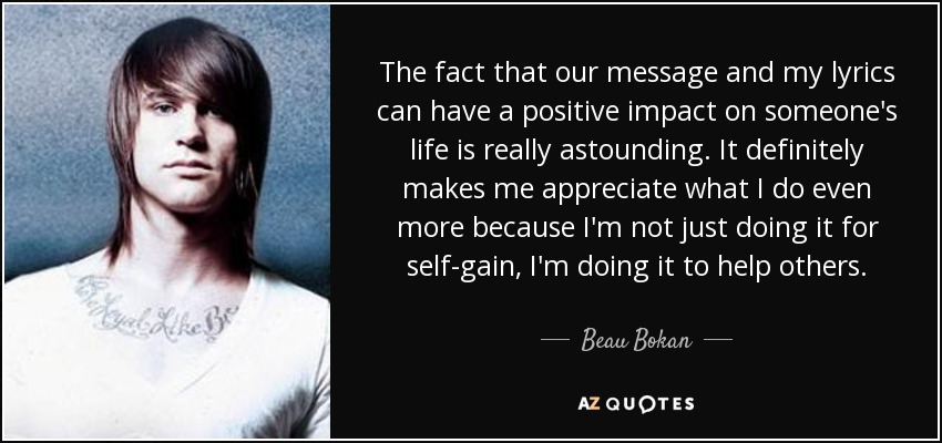 The fact that our message and my lyrics can have a positive impact on someone's life is really astounding. It definitely makes me appreciate what I do even more because I'm not just doing it for self-gain, I'm doing it to help others. - Beau Bokan