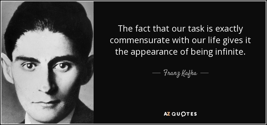 The fact that our task is exactly commensurate with our life gives it the appearance of being infinite. - Franz Kafka