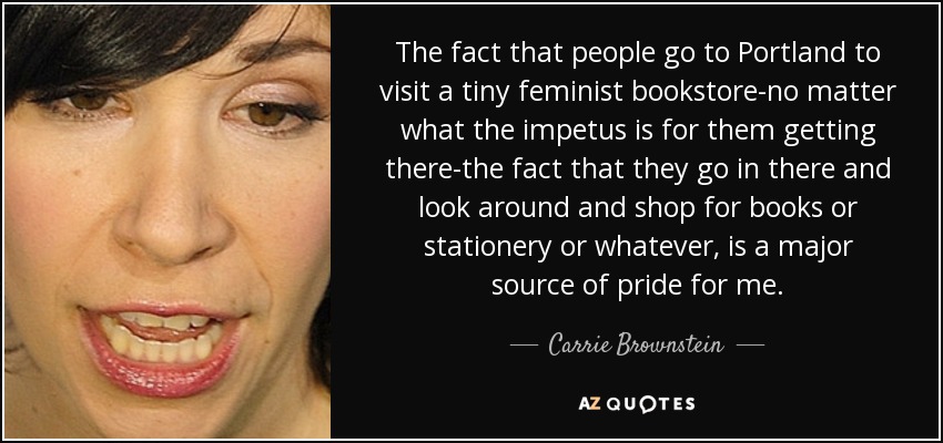 The fact that people go to Portland to visit a tiny feminist bookstore-no matter what the impetus is for them getting there-the fact that they go in there and look around and shop for books or stationery or whatever, is a major source of pride for me. - Carrie Brownstein