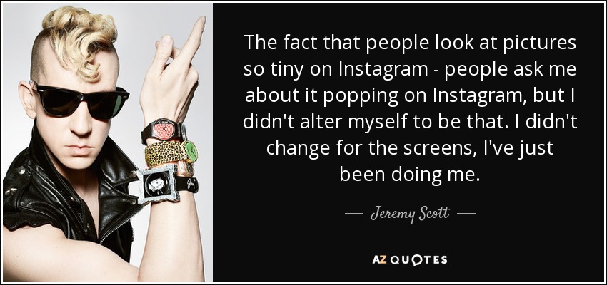 The fact that people look at pictures so tiny on Instagram - people ask me about it popping on Instagram, but I didn't alter myself to be that. I didn't change for the screens, I've just been doing me. - Jeremy Scott