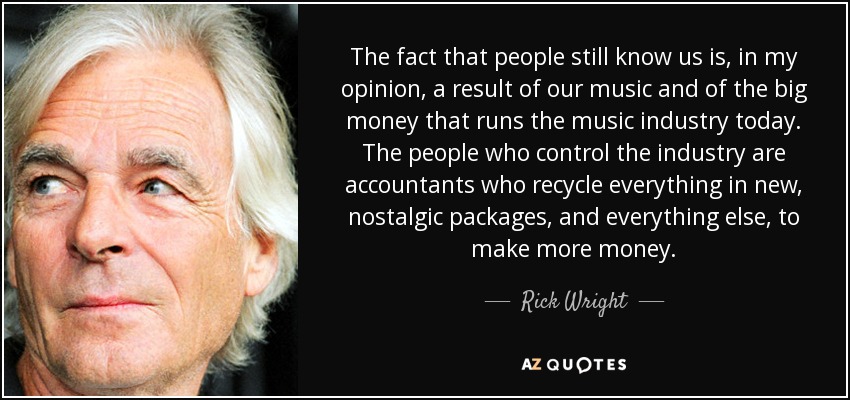 The fact that people still know us is, in my opinion, a result of our music and of the big money that runs the music industry today. The people who control the industry are accountants who recycle everything in new, nostalgic packages, and everything else, to make more money. - Rick Wright