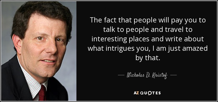 The fact that people will pay you to talk to people and travel to interesting places and write about what intrigues you, I am just amazed by that. - Nicholas D. Kristof