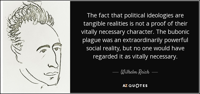 The fact that political ideologies are tangible realities is not a proof of their vitally necessary character. The bubonic plague was an extraordinarily powerful social reality, but no one would have regarded it as vitally necessary. - Wilhelm Reich