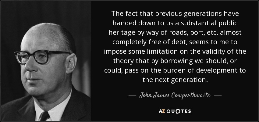 The fact that previous generations have handed down to us a substantial public heritage by way of roads, port, etc. almost completely free of debt, seems to me to impose some limitation on the validity of the theory that by borrowing we should, or could, pass on the burden of development to the next generation. - John James Cowperthwaite