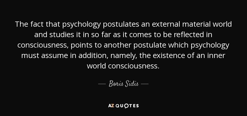 The fact that psychology postulates an external material world and studies it in so far as it comes to be reflected in consciousness, points to another postulate which psychology must assume in addition, namely, the existence of an inner world consciousness. - Boris Sidis