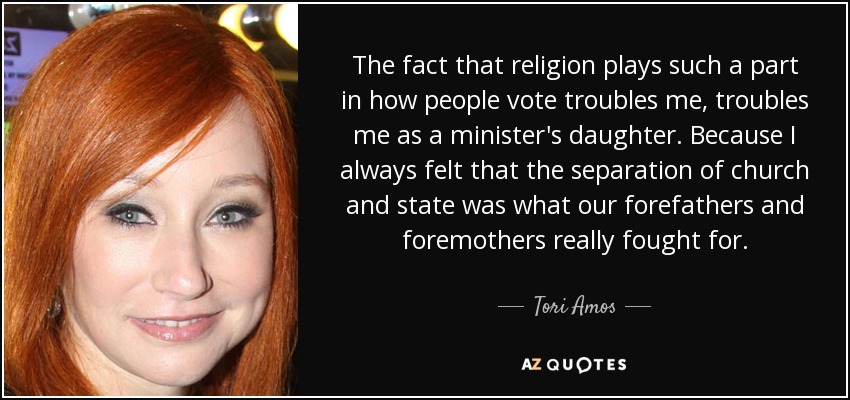 The fact that religion plays such a part in how people vote troubles me, troubles me as a minister's daughter. Because I always felt that the separation of church and state was what our forefathers and foremothers really fought for. - Tori Amos