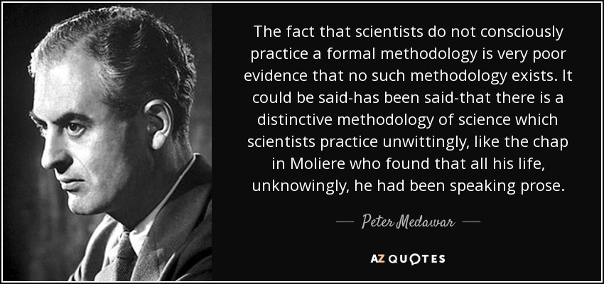 The fact that scientists do not consciously practice a formal methodology is very poor evidence that no such methodology exists. It could be said-has been said-that there is a distinctive methodology of science which scientists practice unwittingly, like the chap in Moliere who found that all his life, unknowingly, he had been speaking prose. - Peter Medawar