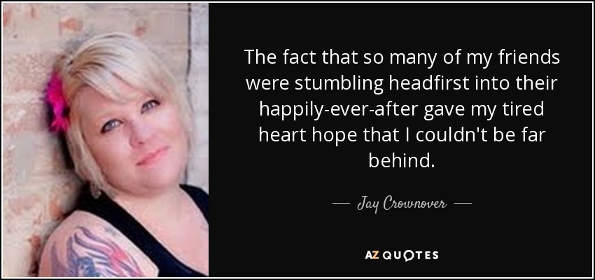 The fact that so many of my friends were stumbling headfirst into their happily-ever-after gave my tired heart hope that I couldn't be far behind. - Jay Crownover