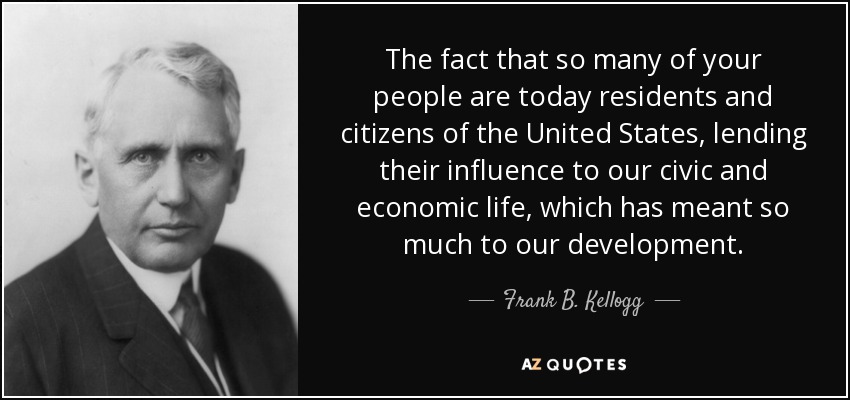 The fact that so many of your people are today residents and citizens of the United States, lending their influence to our civic and economic life, which has meant so much to our development. - Frank B. Kellogg