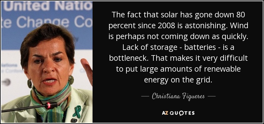 The fact that solar has gone down 80 percent since 2008 is astonishing. Wind is perhaps not coming down as quickly. Lack of storage - batteries - is a bottleneck. That makes it very difficult to put large amounts of renewable energy on the grid. - Christiana Figueres