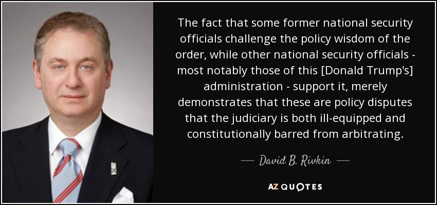 The fact that some former national security officials challenge the policy wisdom of the order, while other national security officials - most notably those of this [Donald Trump's] administration - support it, merely demonstrates that these are policy disputes that the judiciary is both ill-equipped and constitutionally barred from arbitrating. - David B. Rivkin