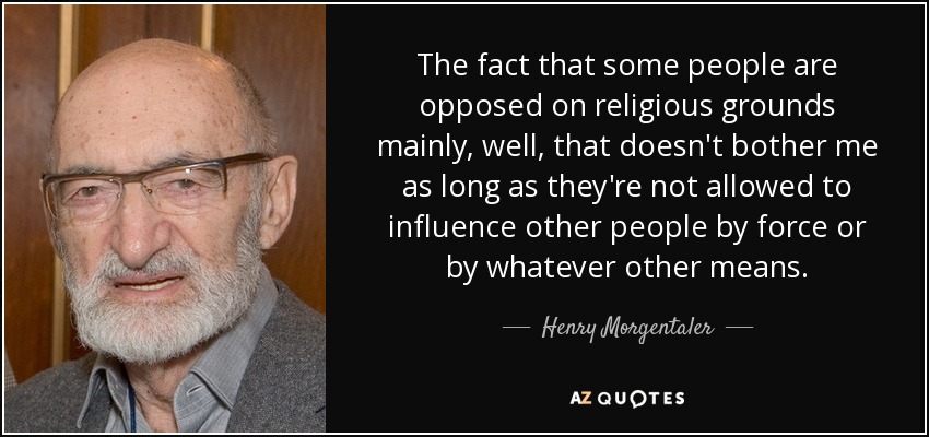 The fact that some people are opposed on religious grounds mainly, well, that doesn't bother me as long as they're not allowed to influence other people by force or by whatever other means. - Henry Morgentaler