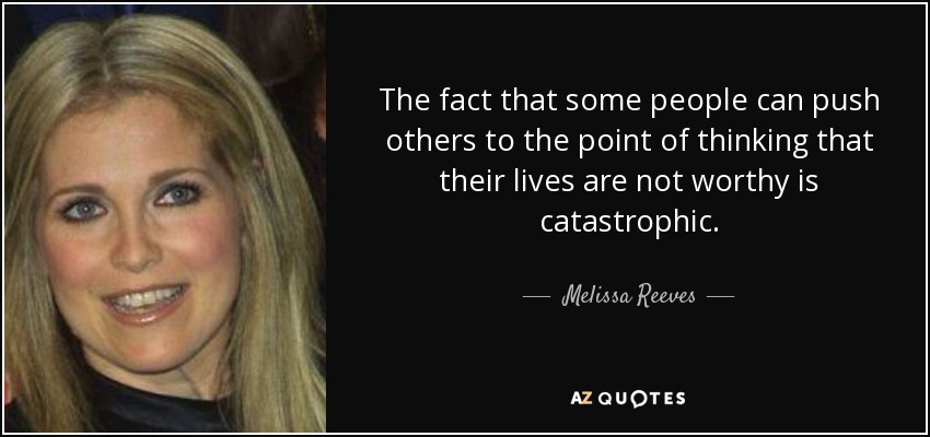 The fact that some people can push others to the point of thinking that their lives are not worthy is catastrophic. - Melissa Reeves
