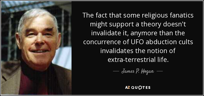 The fact that some religious fanatics might support a theory doesn't invalidate it, anymore than the concurrence of UFO abduction cults invalidates the notion of extra-terrestrial life. - James P. Hogan