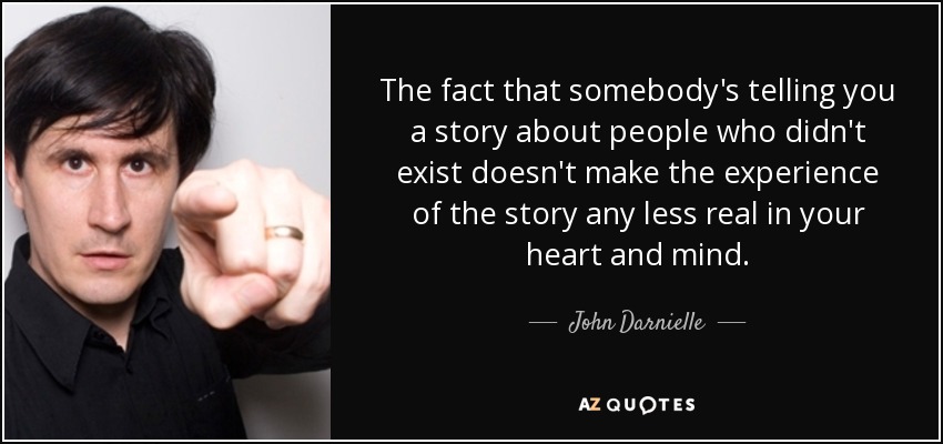 The fact that somebody's telling you a story about people who didn't exist doesn't make the experience of the story any less real in your heart and mind. - John Darnielle