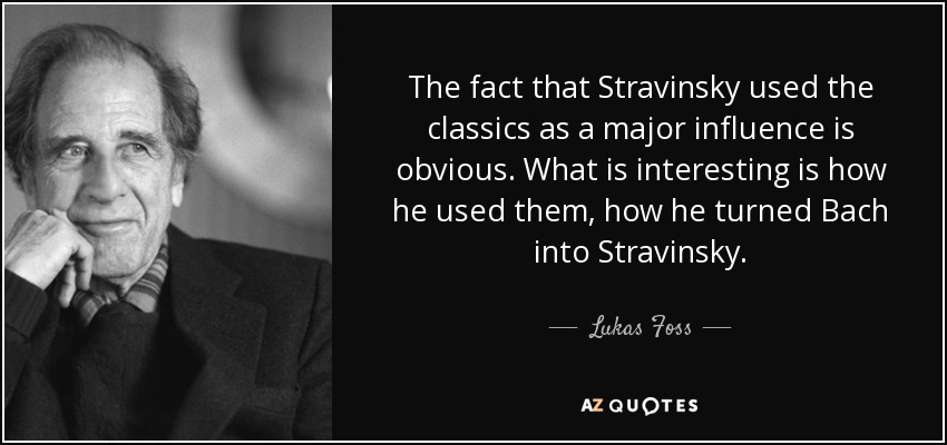 The fact that Stravinsky used the classics as a major influence is obvious. What is interesting is how he used them, how he turned Bach into Stravinsky. - Lukas Foss