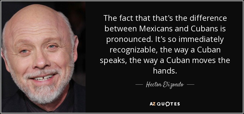 The fact that that's the difference between Mexicans and Cubans is pronounced. It's so immediately recognizable, the way a Cuban speaks, the way a Cuban moves the hands. - Hector Elizondo