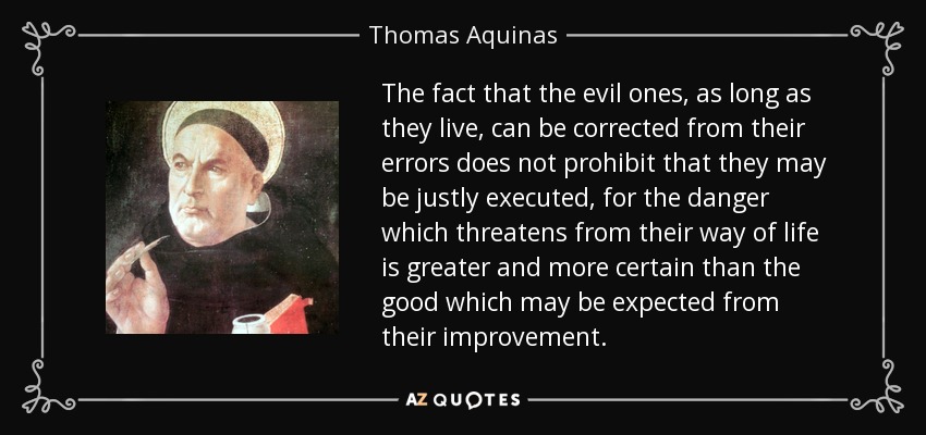 The fact that the evil ones, as long as they live, can be corrected from their errors does not prohibit that they may be justly executed, for the danger which threatens from their way of life is greater and more certain than the good which may be expected from their improvement. - Thomas Aquinas
