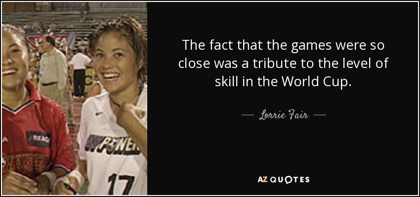 The fact that the games were so close was a tribute to the level of skill in the World Cup. - Lorrie Fair