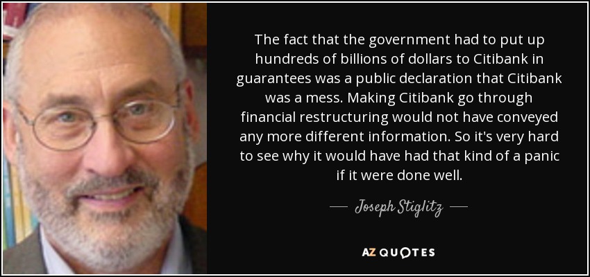 The fact that the government had to put up hundreds of billions of dollars to Citibank in guarantees was a public declaration that Citibank was a mess. Making Citibank go through financial restructuring would not have conveyed any more different information. So it's very hard to see why it would have had that kind of a panic if it were done well. - Joseph Stiglitz