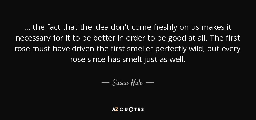... the fact that the idea don't come freshly on us makes it necessary for it to be better in order to be good at all. The first rose must have driven the first smeller perfectly wild, but every rose since has smelt just as well. - Susan Hale