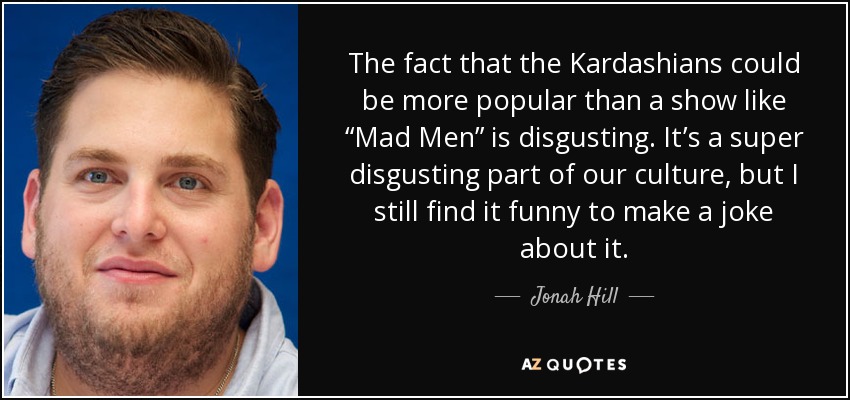 The fact that the Kardashians could be more popular than a show like “Mad Men” is disgusting. It’s a super disgusting part of our culture, but I still find it funny to make a joke about it. - Jonah Hill
