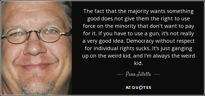 The fact that the majority wants something good does not give them the right to use force on the minority that don't want to pay for it. If you have to use a gun, it's not really a very good idea. Democracy without respect for individual rights sucks. It's just ganging up on the weird kid, and I'm always the weird kid. - Penn Jillette