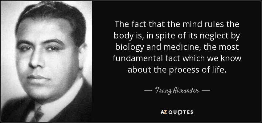 The fact that the mind rules the body is, in spite of its neglect by biology and medicine, the most fundamental fact which we know about the process of life. - Franz Alexander