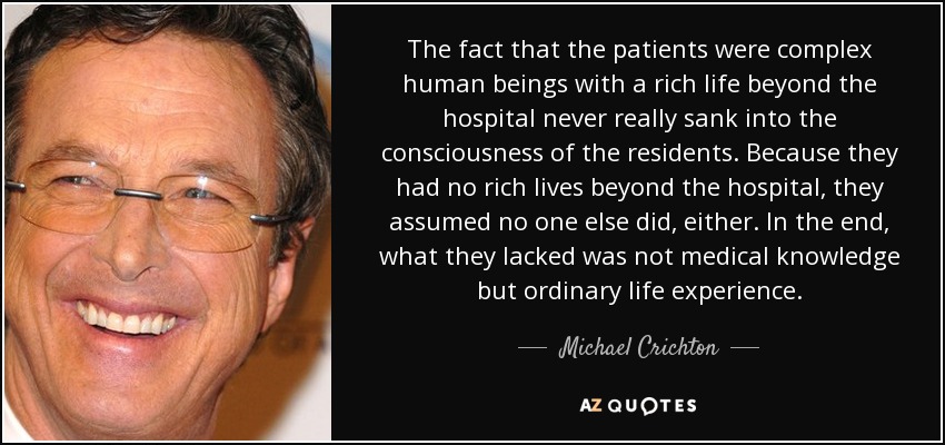 The fact that the patients were complex human beings with a rich life beyond the hospital never really sank into the consciousness of the residents. Because they had no rich lives beyond the hospital, they assumed no one else did, either. In the end, what they lacked was not medical knowledge but ordinary life experience. - Michael Crichton