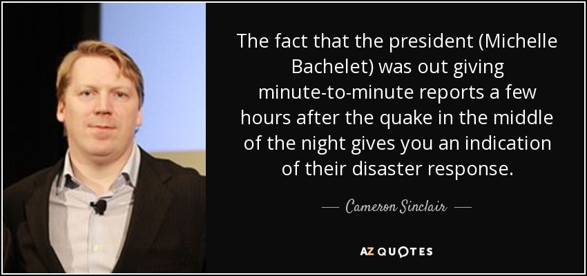 The fact that the president (Michelle Bachelet) was out giving minute-to-minute reports a few hours after the quake in the middle of the night gives you an indication of their disaster response. - Cameron Sinclair