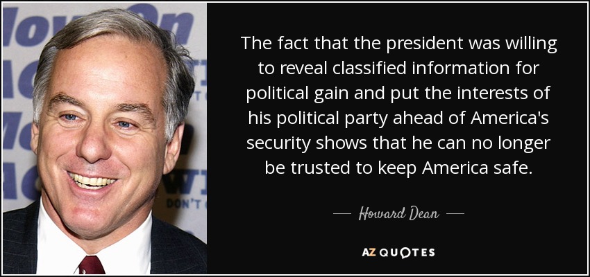 The fact that the president was willing to reveal classified information for political gain and put the interests of his political party ahead of America's security shows that he can no longer be trusted to keep America safe. - Howard Dean
