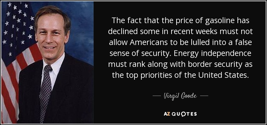 The fact that the price of gasoline has declined some in recent weeks must not allow Americans to be lulled into a false sense of security. Energy independence must rank along with border security as the top priorities of the United States. - Virgil Goode