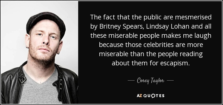 The fact that the public are mesmerised by Britney Spears, Lindsay Lohan and all these miserable people makes me laugh because those celebrities are more miserable than the people reading about them for escapism. - Corey Taylor