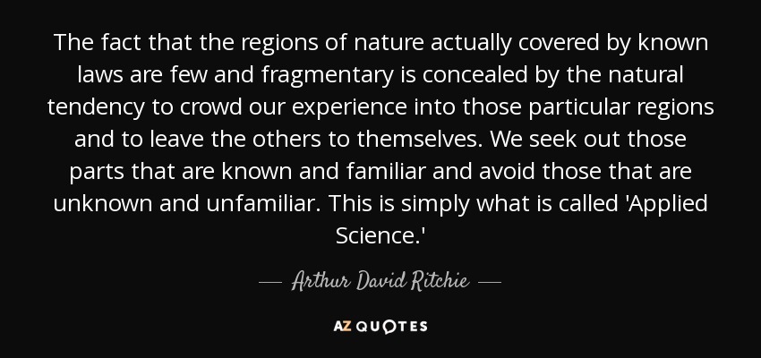 The fact that the regions of nature actually covered by known laws are few and fragmentary is concealed by the natural tendency to crowd our experience into those particular regions and to leave the others to themselves. We seek out those parts that are known and familiar and avoid those that are unknown and unfamiliar. This is simply what is called 'Applied Science.' - Arthur David Ritchie