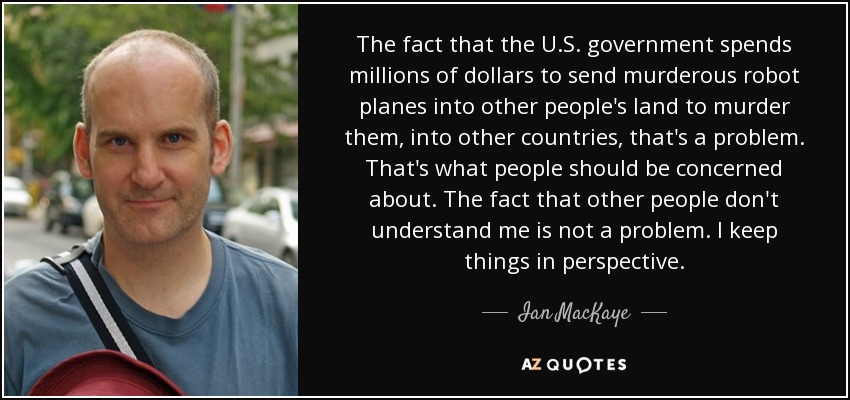 The fact that the U.S. government spends millions of dollars to send murderous robot planes into other people's land to murder them, into other countries, that's a problem. That's what people should be concerned about. The fact that other people don't understand me is not a problem. I keep things in perspective. - Ian MacKaye