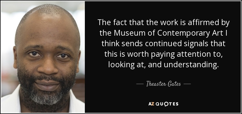 The fact that the work is affirmed by the Museum of Contemporary Art I think sends continued signals that this is worth paying attention to, looking at, and understanding. - Theaster Gates