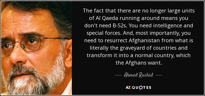 The fact that there are no longer large units of Al Qaeda running around means you don't need B-52s. You need intelligence and special forces. And, most importantly, you need to resurrect Afghanistan from what is literally the graveyard of countries and transform it into a normal country, which the Afghans want. - Ahmed Rashid
